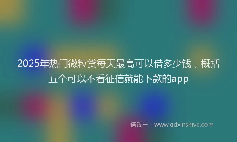 2025年热门微粒贷每天最高可以借多少钱，概括五个可以不看征信就能下款的app