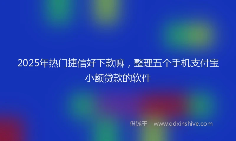 2025年热门捷信好下款嘛，整理五个手机支付宝小额贷款的软件