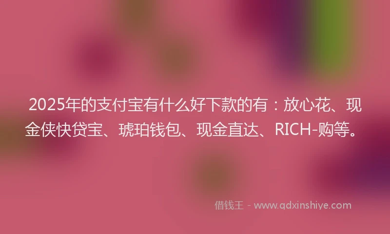 2025年的支付宝有什么好下款的有：放心花、现金侠快贷宝、琥珀钱包、现金直达、RICH-购等。