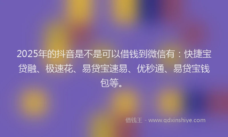2025年的抖音是不是可以借钱到微信有：快捷宝贷融、极速花、易贷宝速易、优秒通、易贷宝钱包等。