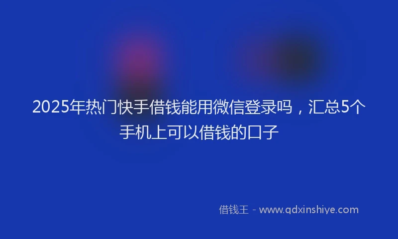 2025年热门快手借钱能用微信登录吗，汇总5个手机上可以借钱的口子
