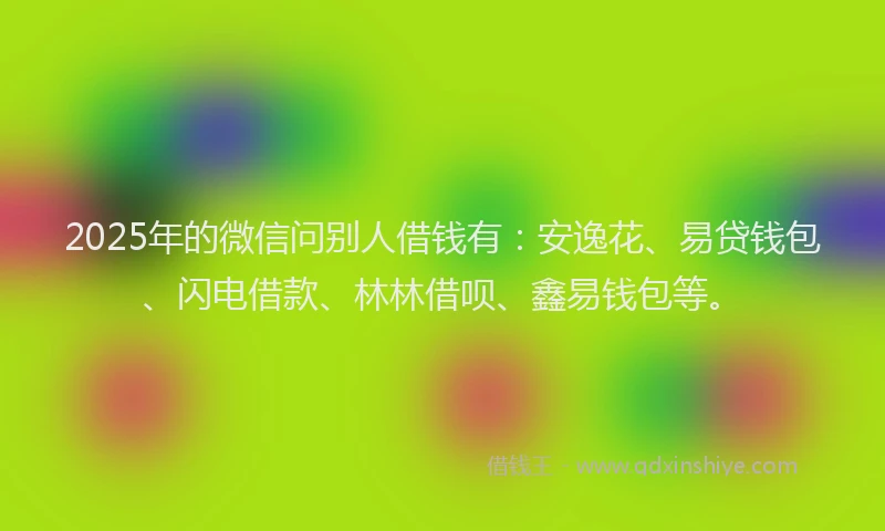 2025年的微信问别人借钱有：安逸花、易贷钱包、闪电借款、林林借呗、鑫易钱包等。