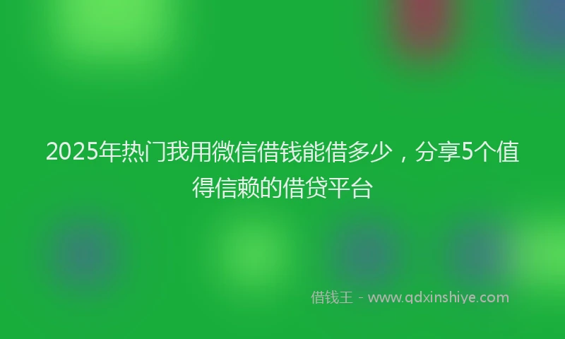 2025年热门我用微信借钱能借多少，分享5个值得信赖的借贷平台