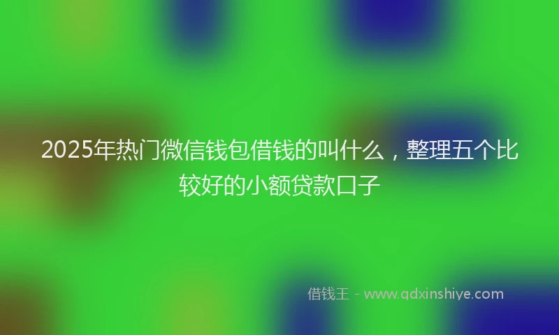 2025年热门微信钱包借钱的叫什么，整理五个比较好的小额贷款口子