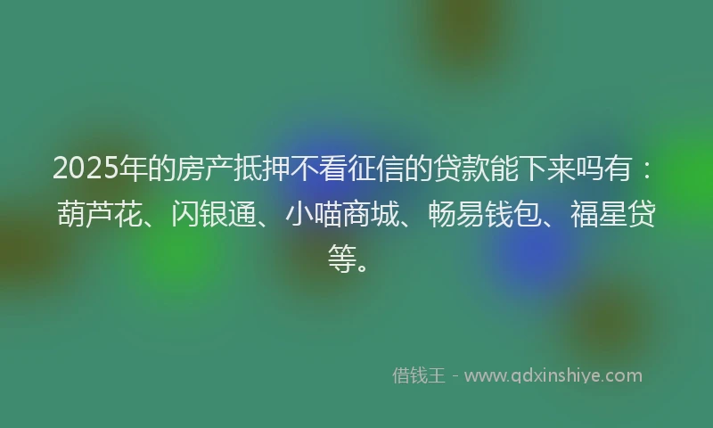 2025年的房产抵押不看征信的贷款能下来吗有：葫芦花、闪银通、小喵商城、畅易钱包、福星贷等。
