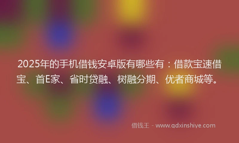 2025年的手机借钱安卓版有哪些有：借款宝速借宝、首E家、省时贷融、树融分期、优者商城等。