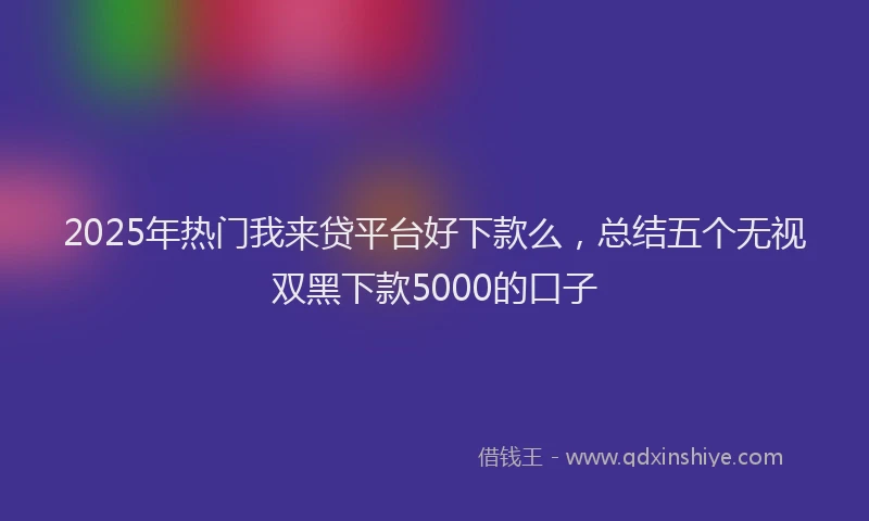 2025年热门我来贷平台好下款么，总结五个无视双黑下款5000的口子