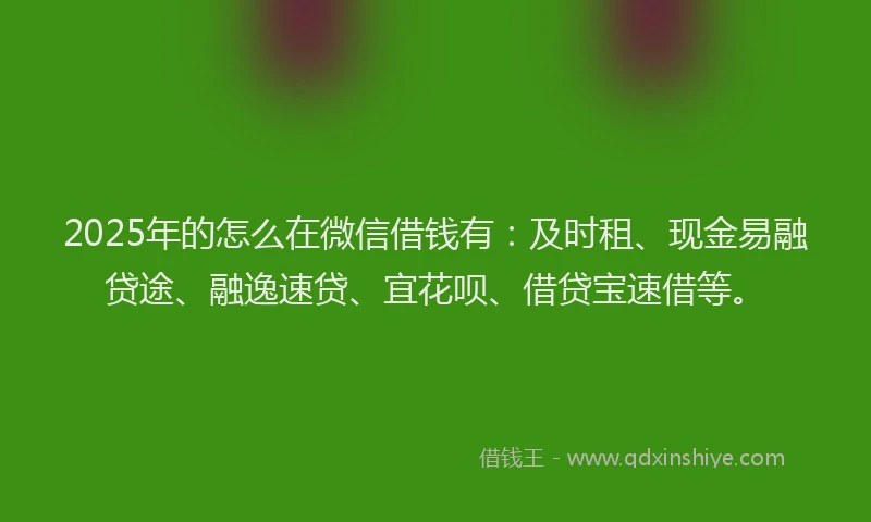 2025年的怎么在微信借钱有：及时租、现金易融贷途、融逸速贷、宜花呗、借贷宝速借等。
