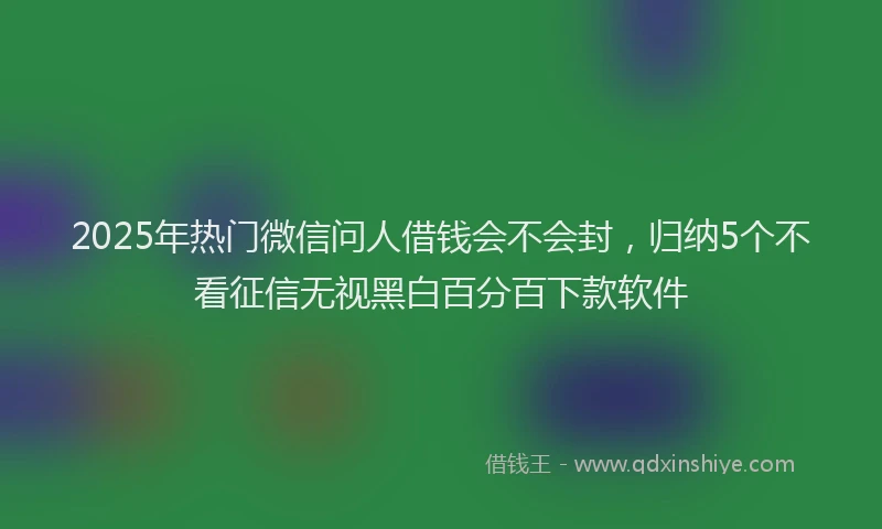 2025年热门微信问人借钱会不会封，归纳5个不看征信无视黑白百分百下款软件