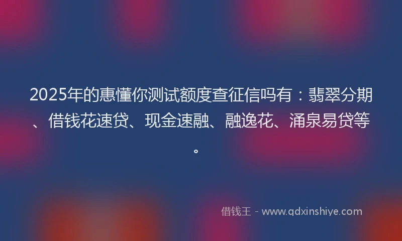 2025年的惠懂你测试额度查征信吗有：翡翠分期、借钱花速贷、现金速融、融逸花、涌泉易贷等。