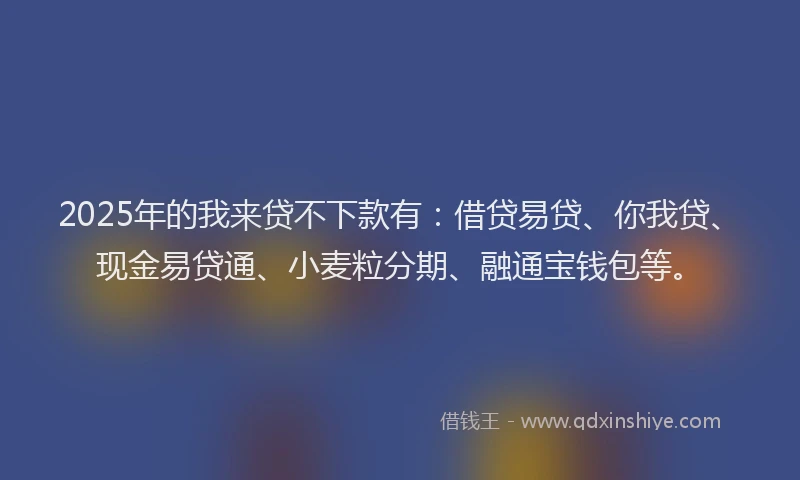 2025年的我来贷不下款有：借贷易贷、你我贷、现金易贷通、小麦粒分期、融通宝钱包等。