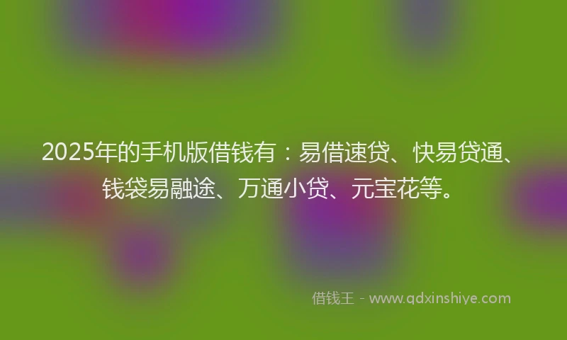 2025年的手机版借钱有：易借速贷、快易贷通、钱袋易融途、万通小贷、元宝花等。