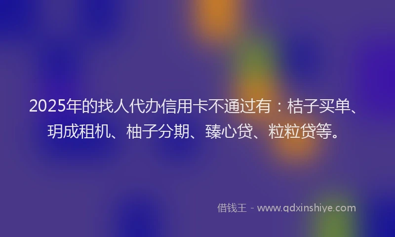 2025年的找人代办信用卡不通过有：桔子买单、玥成租机、柚子分期、臻心贷、粒粒贷等。