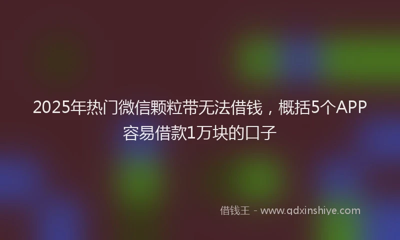 2025年热门微信颗粒带无法借钱，概括5个APP容易借款1万块的口子