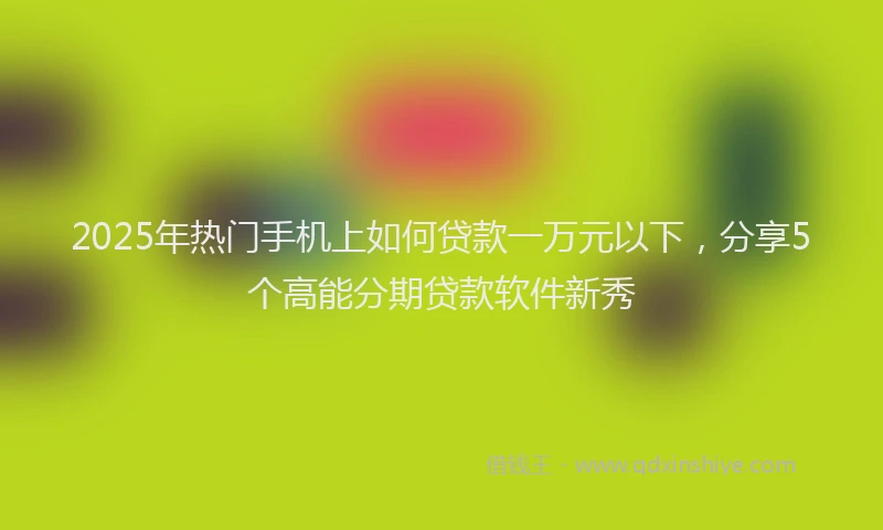2025年热门手机上如何贷款一万元以下，分享5个高能分期贷款软件新秀