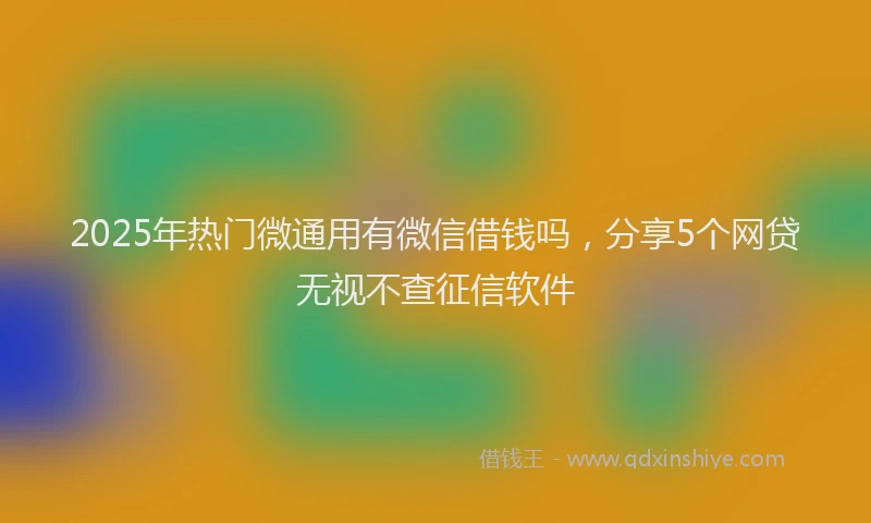 2025年热门微通用有微信借钱吗，分享5个网贷无视不查征信软件