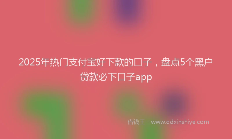 2025年热门支付宝好下款的口子，盘点5个黑户贷款必下口子app