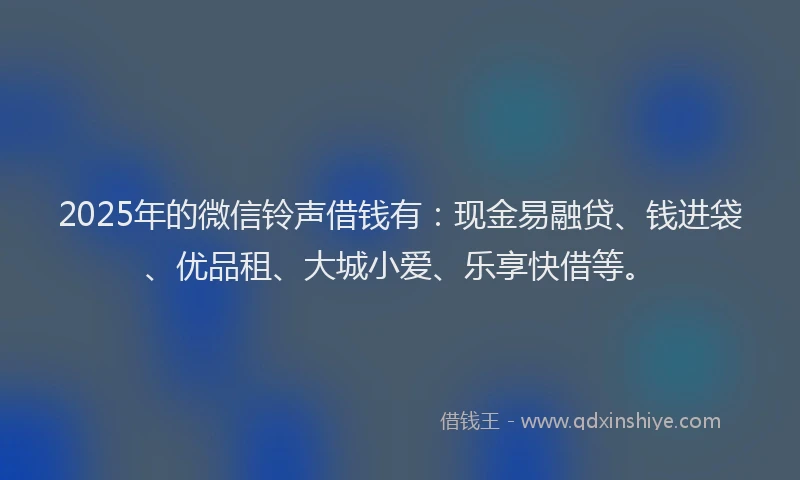2025年的微信铃声借钱有：现金易融贷、钱进袋、优品租、大城小爱、乐享快借等。