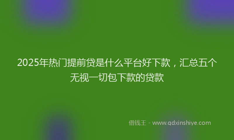 2025年热门提前贷是什么平台好下款，汇总五个无视一切包下款的贷款