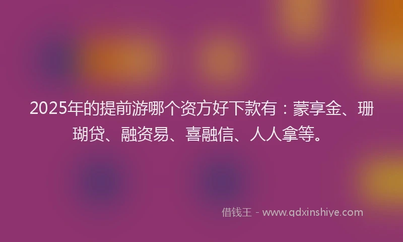 2025年的提前游哪个资方好下款有：蒙享金、珊瑚贷、融资易、喜融信、人人拿等。