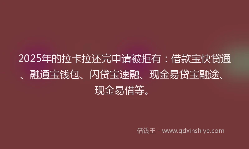 2025年的拉卡拉还完申请被拒有：借款宝快贷通、融通宝钱包、闪贷宝速融、现金易贷宝融途、现金易借等。