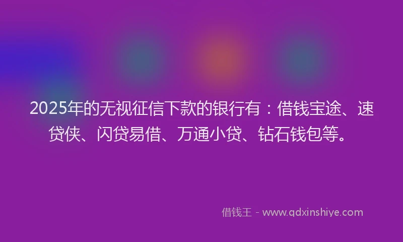2025年的无视征信下款的银行有：借钱宝途、速贷侠、闪贷易借、万通小贷、钻石钱包等。