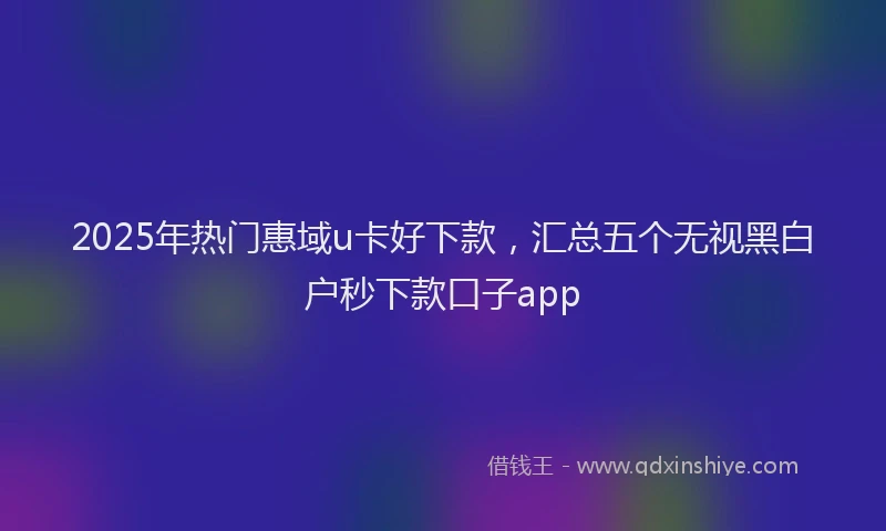 2025年热门惠域u卡好下款，汇总五个无视黑白户秒下款口子app