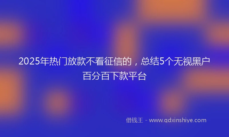2025年热门放款不看征信的，总结5个无视黑户百分百下款平台