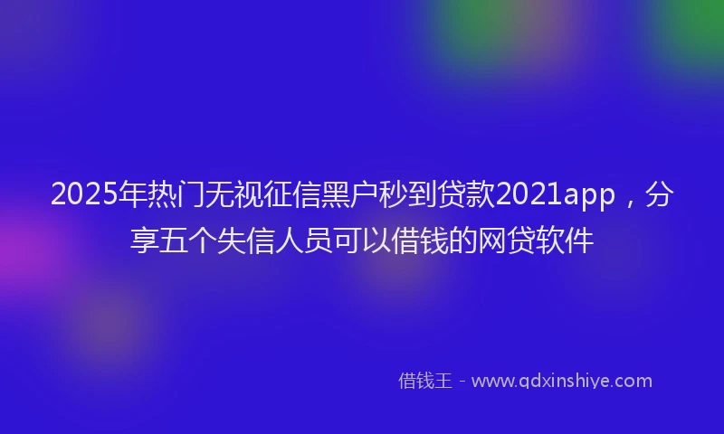 2025年热门无视征信黑户秒到贷款2021app，分享五个失信人员可以借钱的网贷软件