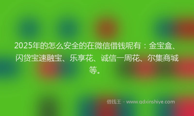 2025年的怎么安全的在微信借钱呢有：金宝盒、闪贷宝速融宝、乐享花、诚信一周花、尔集商城等。