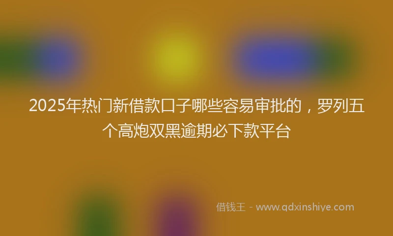 2025年热门新借款口子哪些容易审批的，罗列五个高炮双黑逾期必下款平台