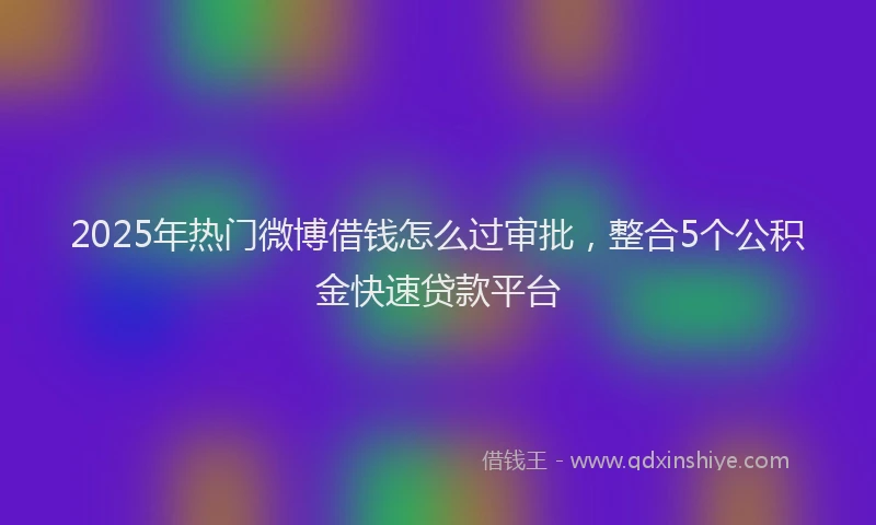 2025年热门微博借钱怎么过审批，整合5个公积金快速贷款平台