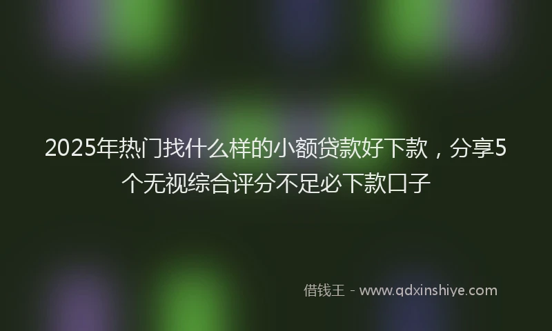 2025年热门找什么样的小额贷款好下款，分享5个无视综合评分不足必下款口子