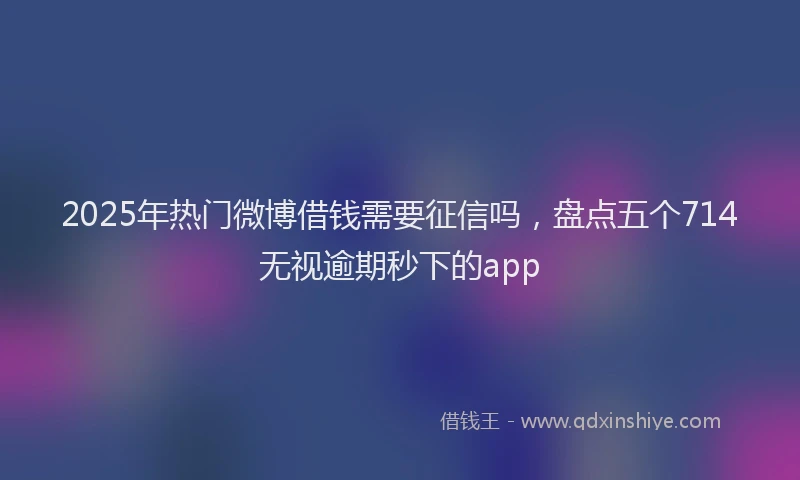2025年热门微博借钱需要征信吗，盘点五个714无视逾期秒下的app