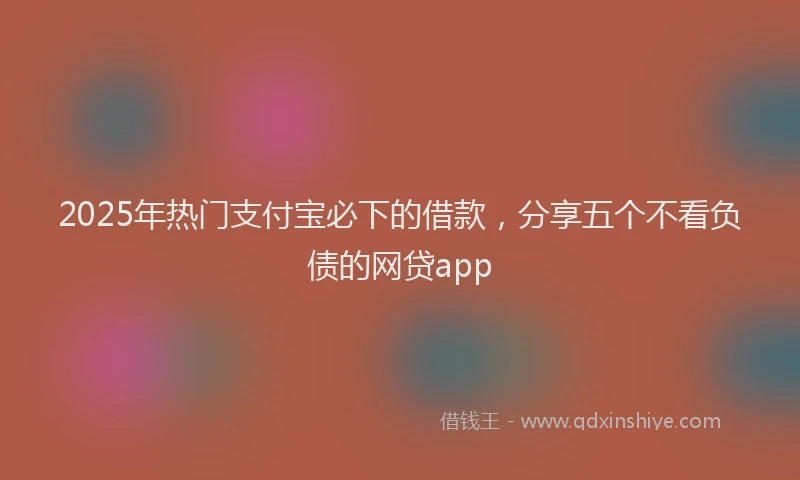 2025年热门支付宝必下的借款，分享五个不看负债的网贷app