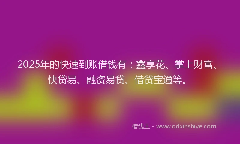 2025年的快速到账借钱有：鑫享花、掌上财富、快贷易、融资易贷、借贷宝通等。