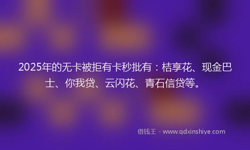 2025年的无卡被拒有卡秒批有：桔享花、现金巴士、你我贷、云闪花、青石信贷等。
