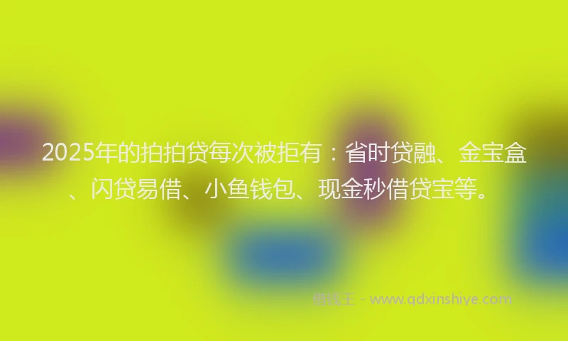 2025年的拍拍贷每次被拒有：省时贷融、金宝盒、闪贷易借、小鱼钱包、现金秒借贷宝等。