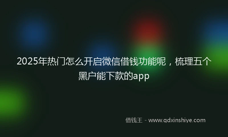 2025年热门怎么开启微信借钱功能呢，梳理五个黑户能下款的app