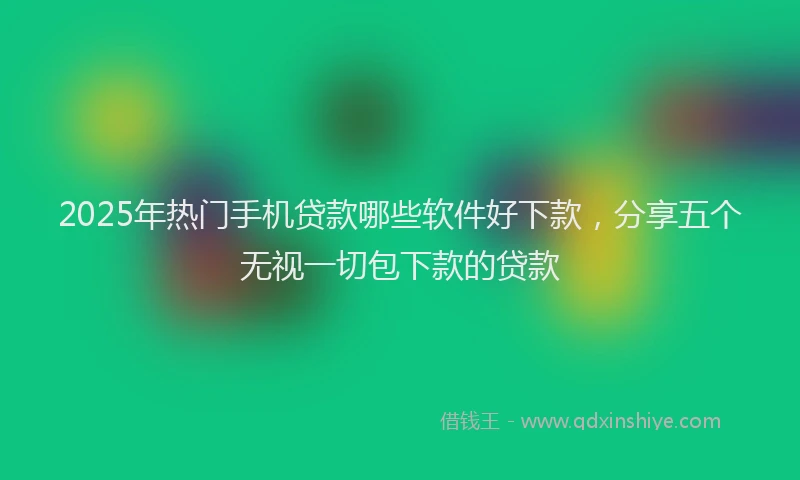 2025年热门手机贷款哪些软件好下款，分享五个无视一切包下款的贷款