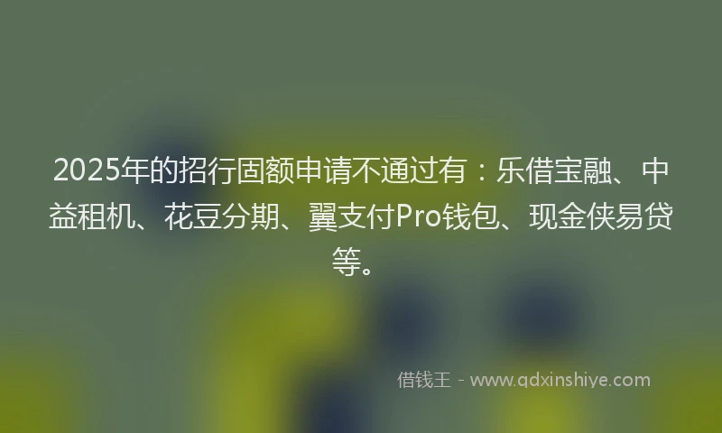 2025年的招行固额申请不通过有：乐借宝融、中益租机、花豆分期、翼支付Pro钱包、现金侠易贷等。