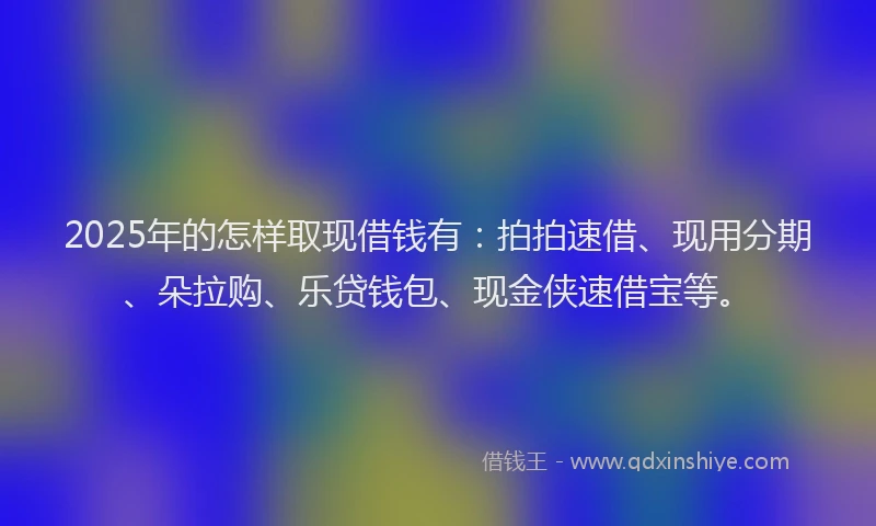 2025年的怎样取现借钱有：拍拍速借、现用分期、朵拉购、乐贷钱包、现金侠速借宝等。