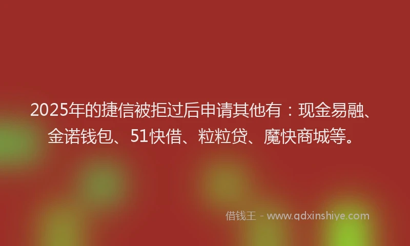 2025年的捷信被拒过后申请其他有：现金易融、金诺钱包、51快借、粒粒贷、魔快商城等。