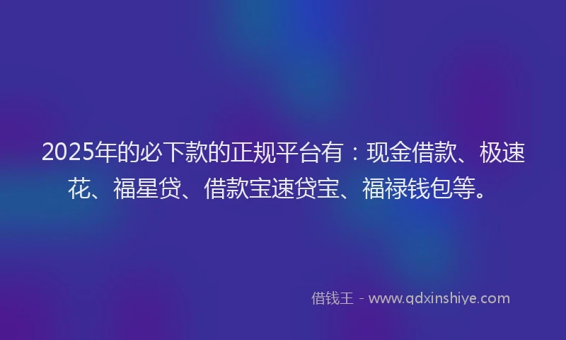 2025年的必下款的正规平台有：现金借款、极速花、福星贷、借款宝速贷宝、福禄钱包等。