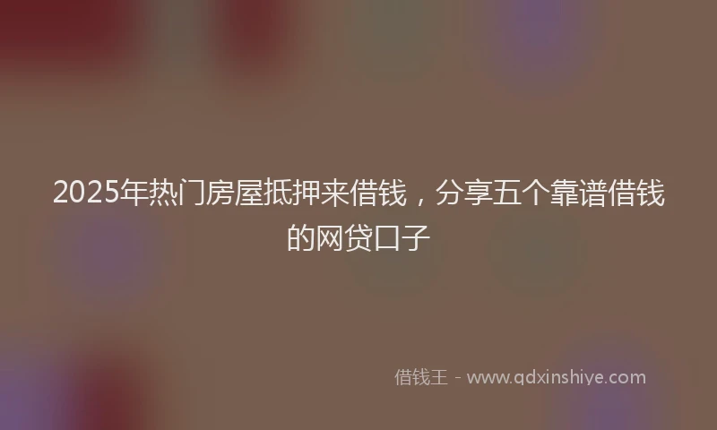 2025年热门房屋抵押来借钱，分享五个靠谱借钱的网贷口子