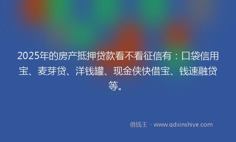 2025年的房产抵押贷款看不看征信有：口袋信用宝、麦芽贷、洋钱罐、现金侠快借宝、钱速融贷等。
