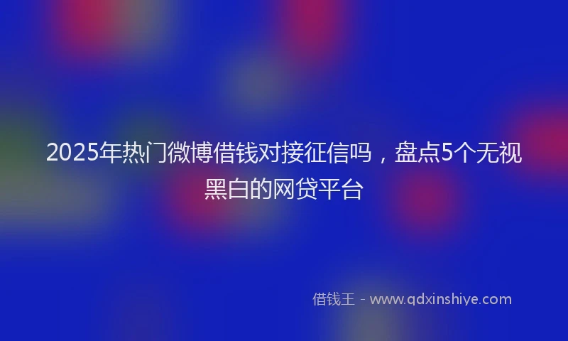 2025年热门微博借钱对接征信吗，盘点5个无视黑白的网贷平台