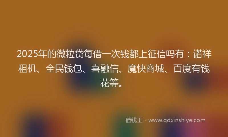 2025年的微粒贷每借一次钱都上征信吗有：诺祥租机、全民钱包、喜融信、魔快商城、百度有钱花等。