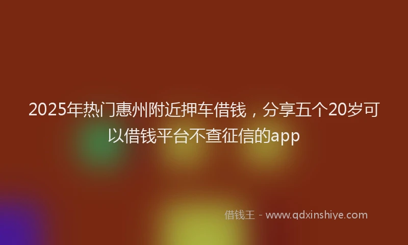 2025年热门惠州附近押车借钱，分享五个20岁可以借钱平台不查征信的app
