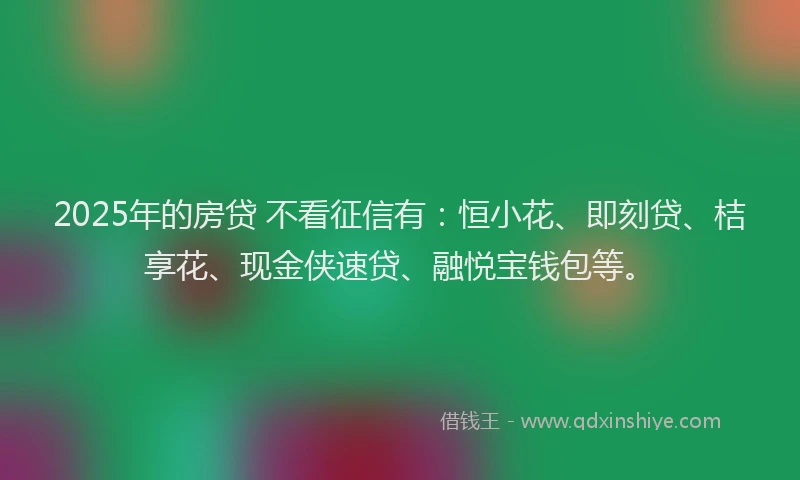 2025年的房贷 不看征信有：恒小花、即刻贷、桔享花、现金侠速贷、融悦宝钱包等。